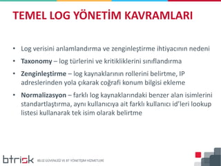 • Log verisini anlamlandırma ve zenginleştirme ihtiyacının nedeni
• Taxonomy – log türlerini ve kritikliklerini sınıflandırma
• Zenginleştirme – log kaynaklarının rollerini belirtme, IP
adreslerinden yola çıkarak coğrafi konum bilgisi ekleme
• Normalizasyon – farklı log kaynaklarındaki benzer alan isimlerini
standartlaştırma, aynı kullanıcıya ait farklı kullanıcı id’leri lookup
listesi kullanarak tek isim olarak belirtme
TEMEL LOG YÖNETİM KAVRAMLARI
 