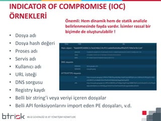 • Dosya adı
• Dosya hash değeri
• Proses adı
• Servis adı
• Kullanıcı adı
• URL isteği
• DNS sorgusu
• Registry kaydı
• Belli bir string’i veya veriyi içeren dosyalar
• Belli API fonksiyonlarını import eden PE dosyaları, v.d.
INDICATOR OF COMPROMISE (IOC)
ÖRNEKLERİ Önemli: Hem dinamik hem de statik analizle
belirlenmesinde fayda vardır. İsimler rassal bir
biçimde de oluşturulabilir !
 
