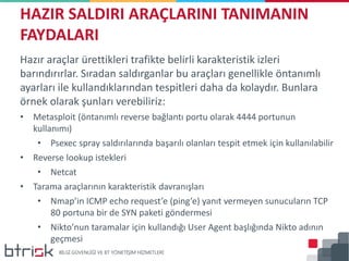 Hazır araçlar ürettikleri trafikte belirli karakteristik izleri
barındırırlar. Sıradan saldırganlar bu araçları genellikle öntanımlı
ayarları ile kullandıklarından tespitleri daha da kolaydır. Bunlara
örnek olarak şunları verebiliriz:
• Metasploit (öntanımlı reverse bağlantı portu olarak 4444 portunun
kullanımı)
• Psexec spray saldırılarında başarılı olanları tespit etmek için kullanılabilir
• Reverse lookup istekleri
• Netcat
• Tarama araçlarının karakteristik davranışları
• Nmap’in ICMP echo request’e (ping’e) yanıt vermeyen sunucuların TCP
80 portuna bir de SYN paketi göndermesi
• Nikto’nun taramalar için kullandığı User Agent başlığında Nikto adının
geçmesi
HAZIR SALDIRI ARAÇLARINI TANIMANIN
FAYDALARI
 