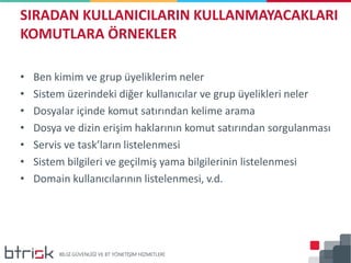 • Ben kimim ve grup üyeliklerim neler
• Sistem üzerindeki diğer kullanıcılar ve grup üyelikleri neler
• Dosyalar içinde komut satırından kelime arama
• Dosya ve dizin erişim haklarının komut satırından sorgulanması
• Servis ve task’ların listelenmesi
• Sistem bilgileri ve geçilmiş yama bilgilerinin listelenmesi
• Domain kullanıcılarının listelenmesi, v.d.
SIRADAN KULLANICILARIN KULLANMAYACAKLARI
KOMUTLARA ÖRNEKLER
 