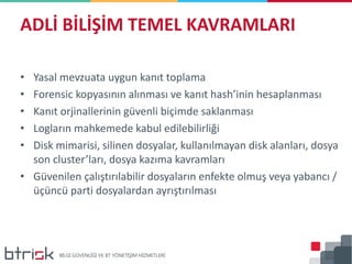 • Yasal mevzuata uygun kanıt toplama
• Forensic kopyasının alınması ve kanıt hash’inin hesaplanması
• Kanıt orjinallerinin güvenli biçimde saklanması
• Logların mahkemede kabul edilebilirliği
• Disk mimarisi, silinen dosyalar, kullanılmayan disk alanları, dosya
son cluster’ları, dosya kazıma kavramları
• Güvenilen çalıştırılabilir dosyaların enfekte olmuş veya yabancı /
üçüncü parti dosyalardan ayrıştırılması
ADLİ BİLİŞİM TEMEL KAVRAMLARI
 