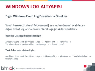 Diğer Windows Event Log Dosyalarına Örnekler
Yanal hareket [Lateral Movement] açısından önemli olabilecek
diğer event loglarına örnek olarak aşağıdakiler verilebilir:
Remote Desktop bağlantıları için
Applications and Services Logs -> Microsoft -> Windows ->
TerminalServices-LocalSessionManager -> Operational
Task Scheduler sistemi için
Applications and Services Logs -> Microsoft -> Windows -> TaskScheduler ->
Operational
WINDOWS LOG ALTYAPISI
 