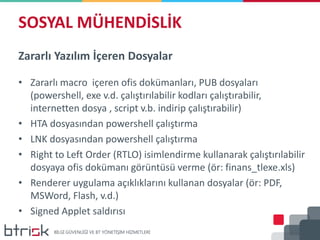 SOSYAL MÜHENDİSLİK
Zararlı Yazılım İçeren Dosyalar
• Zararlı macro içeren ofis dokümanları, PUB dosyaları
(powershell, exe v.d. çalıştırılabilir kodları çalıştırabilir,
internetten dosya , script v.b. indirip çalıştırabilir)
• HTA dosyasından powershell çalıştırma
• LNK dosyasından powershell çalıştırma
• Right to Left Order (RTLO) isimlendirme kullanarak çalıştırılabilir
dosyaya ofis dokümanı görüntüsü verme (ör: finans_tlexe.xls)
• Renderer uygulama açıklıklarını kullanan dosyalar (ör: PDF,
MSWord, Flash, v.d.)
• Signed Applet saldırısı
 