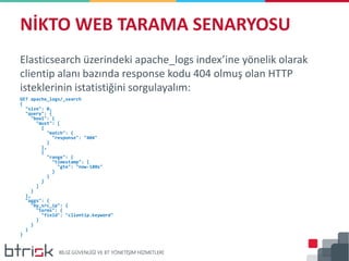 Elasticsearch üzerindeki apache_logs index’ine yönelik olarak
clientip alanı bazında response kodu 404 olmuş olan HTTP
isteklerinin istatistiğini sorgulayalım:
GET apache_logs/_search
{
"size": 0,
"query": {
"bool": {
"must": [
{
"match": {
"response": "404"
}
},
{
"range": {
"timestamp": {
"gte": "now-180s"
}
}
}
]
}
},
"aggs": {
"by_src_ip": {
"terms": {
"field": "clientip.keyword"
}
}
}
}
NİKTO WEB TARAMA SENARYOSU
 