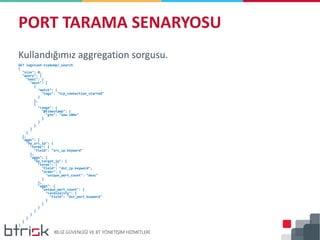Kullandığımız aggregation sorgusu.
GET logstash-tcpdump/_search
{
"size": 0,
"query": {
"bool": {
"must": [
{
"match": {
"tags": "tcp_connection_started"
}
},
{
"range": {
"@timestamp": {
"gte": "now-180s"
}
}
}
]
}
},
"aggs": {
"by_src_ip": {
"terms": {
"field": "src_ip.keyword"
},
"aggs": {
"by_target_ip": {
"terms": {
"field": "dst_ip.keyword",
"order": {
"unique_port_count": "desc"
}
},
"aggs": {
"unique_port_count": {
"cardinality": {
"field": "dst_port.keyword"
}
}
}
}
}
}
}
}
PORT TARAMA SENARYOSU
 