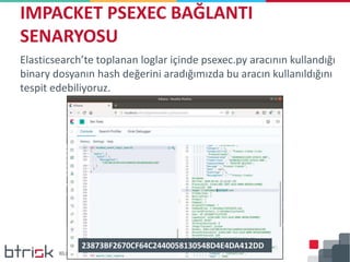 Elasticsearch’te toplanan loglar içinde psexec.py aracının kullandığı
binary dosyanın hash değerini aradığımızda bu aracın kullanıldığını
tespit edebiliyoruz.
IMPACKET PSEXEC BAĞLANTI
SENARYOSU
23873BF2670CF64C2440058130548D4E4DA412DD
 
