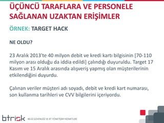 ÖRNEK: TARGET HACK
NE OLDU?
23 Aralık 2013'te 40 milyon debit ve kredi kartı bilgisinin [70-110
milyon arası olduğu da iddia edildi] çalındığı duyuruldu. Target 17
Kasım ve 15 Aralık arasında alışveriş yapmış olan müşterilerinin
etkilendiğini duyurdu.
Çalınan veriler müşteri adı soyadı, debit ve kredi kart numarası,
son kullanma tarihleri ve CVV bilgilerini içeriyordu.
ÜÇÜNCÜ TARAFLARA VE PERSONELE
SAĞLANAN UZAKTAN ERİŞİMLER
 