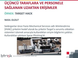 ÖRNEK: TARGET HACK
NASIL OLDU?
Saldırganlar önce Fazio Mechanical Services adlı iklimlendirme
[HVAC] şirketini hedef alarak bu şirketin Target'a sorumlu oldukları
sistemleri izlemek amacıyla kullandıkları erişim bilgilerini çaldılar.
Kullandıkları yöntem Spear Phishing'di.
ÜÇÜNCÜ TARAFLARA VE PERSONELE
SAĞLANAN UZAKTAN ERİŞİMLER
 