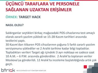 ÖRNEK: TARGET HACK
NASIL OLDU?
Saldırganlar seçtikleri birkaç mağazadaki POS cihazlarına test amaçlı
olarak zararlı yazılım yükledi ve 15-28 Kasım tarihleri arasında
testlerini yaptı.
30 Kasım'dan itibaren POS cihazlarının çoğuna 5 farklı zararlı yazılım
versiyonunu yüklediler ve 2 Aralık tarihine kadar bilgi topladılar.
Topladıkları verileri Target ağı içindeki 3 ayrı noktaya ve sadece saat
10 A.M. – 6 P.M. arasında gönderdiler. 2 Aralık'ta toplanan veriler
Moskova'ya gönderildi. 12 Aralık'ta inceleme başlatıldığında artık çok
geçti.
ÜÇÜNCÜ TARAFLARA VE PERSONELE
SAĞLANAN UZAKTAN ERİŞİMLER
 