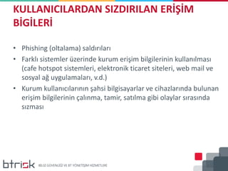KULLANICILARDAN SIZDIRILAN ERİŞİM
BİGİLERİ
• Phishing (oltalama) saldırıları
• Farklı sistemler üzerinde kurum erişim bilgilerinin kullanılması
(cafe hotspot sistemleri, elektronik ticaret siteleri, web mail ve
sosyal ağ uygulamaları, v.d.)
• Kurum kullanıcılarının şahsi bilgisayarlar ve cihazlarında bulunan
erişim bilgilerinin çalınma, tamir, satılma gibi olaylar sırasında
sızması
 