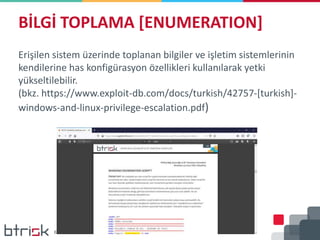 BİLGİ TOPLAMA [ENUMERATION]
Erişilen sistem üzerinde toplanan bilgiler ve işletim sistemlerinin
kendilerine has konfigürasyon özellikleri kullanılarak yetki
yükseltilebilir.
(bkz. https://www.exploit-db.com/docs/turkish/42757-[turkish]-
windows-and-linux-privilege-escalation.pdf)
 