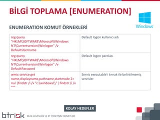 BİLGİ TOPLAMA [ENUMERATION]
ENUMERATION KOMUT ÖRNEKLERİ
reg query
"HKLMSOFTWAREMicrosoftWindows
NTCurrentversionWinlogon" /v
DefaultUsername
Default logon kullanıcı adı
reg query
"HKLMSOFTWAREMicrosoftWindows
NTCurrentversionWinlogon" /v
DefaultPassword
Default logon parolası
wmic service get
name,displayname,pathname,startmode 2>
nul |findstr /i /v "c:windows" |findstr /i /v
"""
Servis executable’ı tırnak ile belirtilmemiş
servisler
KOLAY HEDEFLER
 