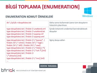 BİLGİ TOPLAMA [ENUMERATION]
ENUMERATION KOMUT ÖRNEKLERİ
dir  /a/s/b > dosyalistesi.txt Daha sonra kullanmak üzere tüm dosyaların
listesinin çıkarılması
type dosyalistesi.txt | findstr /I unattend.xml
type dosyalistesi.txt | findstr /I unattend.txt
type dosyalistesi.txt | findstr /I sysprep.inf
type dosyalistesi.txt | findstr /I sysprep.xml
İçinde öntanımlı credential barındırabilecek
dosyalar
type dosyalistesi.txt | findstr /I .*passw*. |
findstr /VI .*.chm$ | findstr /VI .*.log$ |
findstr /VI .*.dll$ | findstr /VI .*.exe$
type dosyalistesi.txt | findstr /I .*ntds[.].*$
type dosyalistesi.txt | findstr /I .*ssh.*[.]ini$
type dosyalistesi.txt | findstr /I
.*ultravnc[.]ini$
type dosyalistesi.txt | findstr /I .*vnc[.]ini$
...
İlginç dosya adları
DOSYA TARAMA
 