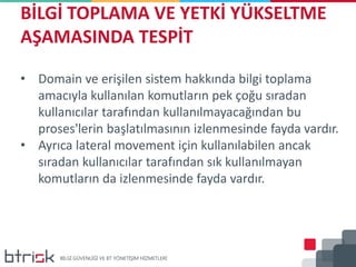 BİLGİ TOPLAMA VE YETKİ YÜKSELTME
AŞAMASINDA TESPİT
• Domain ve erişilen sistem hakkında bilgi toplama
amacıyla kullanılan komutların pek çoğu sıradan
kullanıcılar tarafından kullanılmayacağından bu
proses'lerin başlatılmasının izlenmesinde fayda vardır.
• Ayrıca lateral movement için kullanılabilen ancak
sıradan kullanıcılar tarafından sık kullanılmayan
komutların da izlenmesinde fayda vardır.
 