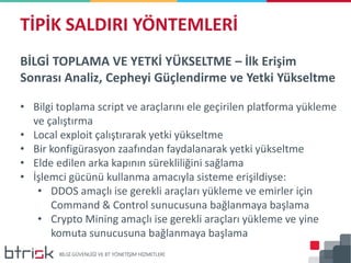 BİLGİ TOPLAMA VE YETKİ YÜKSELTME – İlk Erişim
Sonrası Analiz, Cepheyi Güçlendirme ve Yetki Yükseltme
• Bilgi toplama script ve araçlarını ele geçirilen platforma yükleme
ve çalıştırma
• Local exploit çalıştırarak yetki yükseltme
• Bir konfigürasyon zaafından faydalanarak yetki yükseltme
• Elde edilen arka kapının sürekliliğini sağlama
• İşlemci gücünü kullanma amacıyla sisteme erişildiyse:
• DDOS amaçlı ise gerekli araçları yükleme ve emirler için
Command & Control sunucusuna bağlanmaya başlama
• Crypto Mining amaçlı ise gerekli araçları yükleme ve yine
komuta sunucusuna bağlanmaya başlama
TİPİK SALDIRI YÖNTEMLERİ
 