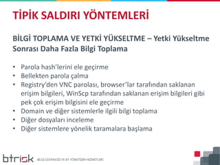 BİLGİ TOPLAMA VE YETKİ YÜKSELTME – Yetki Yükseltme
Sonrası Daha Fazla Bilgi Toplama
• Parola hash’lerini ele geçirme
• Bellekten parola çalma
• Registry’den VNC parolası, browser’lar tarafından saklanan
erişim bilgileri, WinScp tarafından saklanan erişim bilgileri gibi
pek çok erişim bilgisini ele geçirme
• Domain ve diğer sistemlerle ilgili bilgi toplama
• Diğer dosyaları inceleme
• Diğer sistemlere yönelik taramalara başlama
TİPİK SALDIRI YÖNTEMLERİ
 