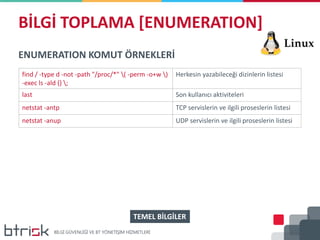 BİLGİ TOPLAMA [ENUMERATION]
ENUMERATION KOMUT ÖRNEKLERİ
find / -type d -not -path "/proc/*" ( -perm -o+w )
-exec ls -ald {} ;
Herkesin yazabileceği dizinlerin listesi
last Son kullanıcı aktiviteleri
netstat -antp TCP servislerin ve ilgili proseslerin listesi
netstat -anup UDP servislerin ve ilgili proseslerin listesi
TEMEL BİLGİLER
 