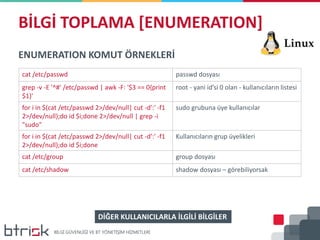 BİLGİ TOPLAMA [ENUMERATION]
ENUMERATION KOMUT ÖRNEKLERİ
cat /etc/passwd passwd dosyası
grep -v -E '^#' /etc/passwd | awk -F: '$3 == 0{print
$1}'
root - yani id’si 0 olan - kullanıcıların listesi
for i in $(cat /etc/passwd 2>/dev/null| cut -d':' -f1
2>/dev/null);do id $i;done 2>/dev/null | grep -i
"sudo"
sudo grubuna üye kullanıcılar
for i in $(cat /etc/passwd 2>/dev/null| cut -d':' -f1
2>/dev/null);do id $i;done
Kullanıcıların grup üyelikleri
cat /etc/group group dosyası
cat /etc/shadow shadow dosyası – görebiliyorsak
DİĞER KULLANICILARLA İLGİLİ BİLGİLER
 