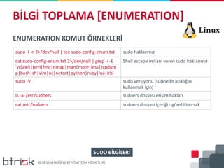 BİLGİ TOPLAMA [ENUMERATION]
ENUMERATION KOMUT ÖRNEKLERİ
sudo -l -n 2>/dev/null | tee sudo-config-enum.txt sudo haklarımız
cat sudo-config-enum.txt 2>/dev/null | grep -i -E
'vi|awk|perl|find|nmap|man|more|less|tcpdum
p|bash|sh|vim|nc|netcat|python|ruby|lua|irb'
Shell escape imkanı veren sudo haklarımız
sudo -V sudo versiyonu (sudoedit açıklığını
kullanmak için)
ls -al /etc/sudoers sudoers dosyası erişim hakları
cat /etc/sudoers sudoers dosyası içeriği - görebiliyorsak
SUDO BİLGİLERİ
 