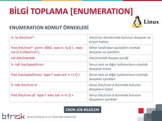 BİLGİ TOPLAMA [ENUMERATION]
ENUMERATION KOMUT ÖRNEKLERİ
ls -la /etc/cron* /etc/cron dizinlerinde bulunan dosyalar ve
erişim hakları
find /etc/cron* -perm -0002 -exec ls -la {} ; -exec
cat {} 2>/dev/null ;
Other tarafından yazılabilir crontab
dosyaları ve içerikleri
cat /etc/crontab /etc/crontab dosyası içeriği
ls -laR /var/spool/cron Varsa root ve diğer kullanıcıların crontab
dosyaları listesi
find /var/spool/cron/ -type f -exec tail -n +1 {} + Varsa root ve diğer kullanıcıların crontab
dosyaları içerikleri
ls -laR /etc/cron.d Varsa /etc/cron.d dizininde bulunan
dosyaların listesi
find /etc/cron.d/ -type f -exec tail -n +1 {} + Varsa /etc/cron.d dizininde bulunan
dosyaların içerikleri
CRON JOB BİLGİLERİ
 