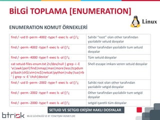BİLGİ TOPLAMA [ENUMERATION]
ENUMERATION KOMUT ÖRNEKLERİ
find / -uid 0 -perm -4002 -type f -exec ls -al {} ; Sahibi “root” olan other tarafından
yazılabilir setuid dosyalar
find / -perm -4002 -type f -exec ls -al {} ; Other tarafından yazılabilir tum setuid
dosyalar
find / -perm -4000 -type f -exec ls -al {} ; Tüm setuid dosyalar
cat setuid-files-enum.txt 2>/dev/null | grep -i -E
'vi|awk|perl|find|nmap|man|more|less|tcpdum
p|bash|sh$|vim|nc$|netcat|python|ruby|lua|irb
' | grep -v -E 'chsh|device'
Shell escape imkanı veren setuid dosyalar
find / -uid 0 -perm -2002 -type f -exec ls -al {} ; Sahibi root olan other tarafından
yazılabilir setgid dosyalar
find / -perm -2002 -type f -exec ls -al {} ; Other tarafindan yazılabilir tum setgid
dosyalar
find / -perm -2000 -type f -exec ls -al {} ; setgid işaretli tüm dosyalar
SETUID VE SETGID ERİŞİM HAKLI DOSYALAR
 