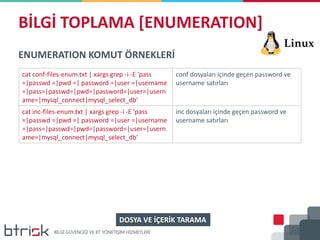 BİLGİ TOPLAMA [ENUMERATION]
ENUMERATION KOMUT ÖRNEKLERİ
cat conf-files-enum.txt | xargs grep -i -E 'pass
=|passwd =|pwd =| password =|user =|username
=|pass=|passwd=|pwd=|password=|user=|usern
ame=|mysql_connect|mysql_select_db'
conf dosyaları içinde geçen password ve
username satırları
cat inc-files-enum.txt | xargs grep -i -E 'pass
=|passwd =|pwd =| password =|user =|username
=|pass=|passwd=|pwd=|password=|user=|usern
ame=|mysql_connect|mysql_select_db'
inc dosyaları içinde geçen password ve
username satırları
DOSYA VE İÇERİK TARAMA
 