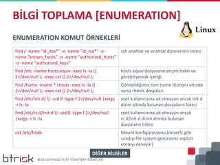 BİLGİ TOPLAMA [ENUMERATION]
ENUMERATION KOMUT ÖRNEKLERİ
find / -name "id_dsa*" -o -name "id_rsa*" -o -
name "known_hosts" -o -name "authorized_hosts"
-o -name "authorized_keys"
ssh anahtar ve anahtar dizinlerinin listesi
find /etc -iname hosts.equiv -exec ls -la {}
2>/dev/null ; -exec cat {} 2>/dev/null ;
hosts.equiv dosyasının erişim hakkı ve
görebiliyorsak içeriği
find /home -iname *.rhosts -exec ls -la {}
2>/dev/null ; -exec cat {} 2>/dev/null ;
Görebildiğimiz tüm home dizinleri altında
varsa rhosts dosyaları
find /etc/init.d/ ! -uid 0 -type f 2>/dev/null |xargs
-r ls -la
root kullanıcısına ait olmayan ancak init.d
dizini altında bulunan dosyaların listesi
find /etc/rc.d/init.d ! -uid 0 -type f 2>/dev/null
|xargs -r ls -la
root kullanıcısına ait olmayan ancak
rc.d/init.d dizini altında bulunan
dosyaların listesi
cat /etc/fstab Mount konfigürasyonu (reiserfs gibi
sıradışı file system görürseniz exploit
etmeyi deneyin)
DİĞER BİLGİLER
 