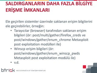 SALDIRGANLARIN DAHA FAZLA BİLGİYE
ERİŞME İMKANLARI
Ele geçirilen sistemler üzerinde saklanan erişim bilgilerini
ele geçirebilirler, örneğin:
• Tarayıcılar (browser) tarafından saklanan erişim
bilgileri (ör: post/multi/gather/firefox_creds ve
post/windows/gather/enum_chrome Metasploit
post exploitation modülleri ile)
• Winscp erişim bilgileri (ör:
post/windows/gather/enum_winscp_pwds
Metasploit post exploitation modülü ile)
• v.d.
 