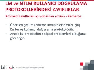 LM ve NTLM KULLANICI DOĞRULAMA
PROTOKOLLERİNDEKİ ZAYIFLIKLAR
Protokol zayıflıkları için önerilen çözüm - Kerberos
• Önerilen çözüm (elbette Domain ortamları için)
Kerberos kullanıcı doğrulama protokolüdür.
• Ancak bu protokolün de içsel problemleri olduğunu
göreceğiz.
 