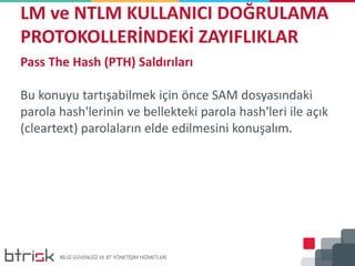 LM ve NTLM KULLANICI DOĞRULAMA
PROTOKOLLERİNDEKİ ZAYIFLIKLAR
Pass The Hash (PTH) Saldırıları
Bu konuyu tartışabilmek için önce SAM dosyasındaki
parola hash'lerinin ve bellekteki parola hash'leri ile açık
(cleartext) parolaların elde edilmesini konuşalım.
 