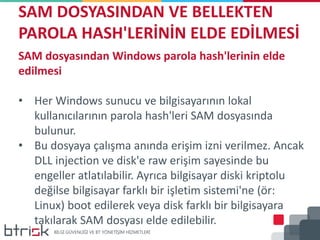 SAM DOSYASINDAN VE BELLEKTEN
PAROLA HASH'LERİNİN ELDE EDİLMESİ
SAM dosyasından Windows parola hash'lerinin elde
edilmesi
• Her Windows sunucu ve bilgisayarının lokal
kullanıcılarının parola hash'leri SAM dosyasında
bulunur.
• Bu dosyaya çalışma anında erişim izni verilmez. Ancak
DLL injection ve disk'e raw erişim sayesinde bu
engeller atlatılabilir. Ayrıca bilgisayar diski kriptolu
değilse bilgisayar farklı bir işletim sistemi'ne (ör:
Linux) boot edilerek veya disk farklı bir bilgisayara
takılarak SAM dosyası elde edilebilir.
 
