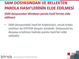 SAM DOSYASINDAN VE BELLEKTEN
PAROLA HASH'LERİNİN ELDE EDİLMESİ
SAM dosyasından Windows parola hash'lerinin elde
edilmesi
• SAM dosyasındaki hash'ler kriptoludur, ancak kripto
anahtarı da SYSTEM dosyası içindedir. Dolayısıyla bu
dosyaya erişilmesi halinde parola hash'leri elde
edilebilir.
 