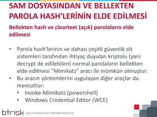 SAM DOSYASINDAN VE BELLEKTEN
PAROLA HASH'LERİNİN ELDE EDİLMESİ
Bellekten hash ve cleartext (açık) parolaların elde
edilmesi
• Parola hash'lerinin ve dahası çeşitli güvenlik alt
sistemleri tarafından ihtiyaç duyulan kriptolu (yani
decrypt de edilebilen) normal parolaların bellekten
elde edilmesi "Mimikatz" aracı ile mümkün olmuştur.
• Bu aracın yöntemlerini uygulayan diğer araçlar da
mevcuttur:
• Invoke-Mimikatz (powershell)
• Windows Credential Editor (WCE)
 