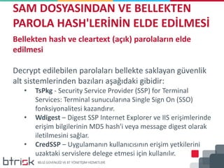 SAM DOSYASINDAN VE BELLEKTEN
PAROLA HASH'LERİNİN ELDE EDİLMESİ
Bellekten hash ve cleartext (açık) parolaların elde
edilmesi
Decrypt edilebilen parolaları bellekte saklayan güvenlik
alt sistemlerinden bazıları aşağıdaki gibidir:
• TsPkg - Security Service Provider (SSP) for Terminal
Services: Terminal sunucularına Single Sign On (SSO)
fonksiyonalitesi kazandırır.
• Wdigest – Digest SSP Internet Explorer ve IIS erişimlerinde
erişim bilgilerinin MD5 hash'i veya message digest olarak
iletilmesini sağlar.
• CredSSP – Uygulamanın kullanıcısının erişim yetkilerini
uzaktaki servislere delege etmesi için kullanılır.
 