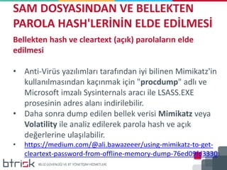 SAM DOSYASINDAN VE BELLEKTEN
PAROLA HASH'LERİNİN ELDE EDİLMESİ
Bellekten hash ve cleartext (açık) parolaların elde
edilmesi
• Anti-Virüs yazılımları tarafından iyi bilinen Mimikatz'in
kullanılmasından kaçınmak için "procdump" adlı ve
Microsoft imzalı Sysinternals aracı ile LSASS.EXE
prosesinin adres alanı indirilebilir.
• Daha sonra dump edilen bellek verisi Mimikatz veya
Volatility ile analiz edilerek parola hash ve açık
değerlerine ulaşılabilir.
• https://medium.com/@ali.bawazeeer/using-mimikatz-to-get-
cleartext-password-from-offline-memory-dump-76ed09fd3330
 