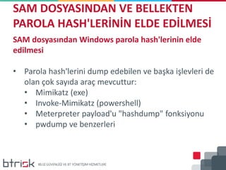 SAM DOSYASINDAN VE BELLEKTEN
PAROLA HASH'LERİNİN ELDE EDİLMESİ
SAM dosyasından Windows parola hash'lerinin elde
edilmesi
• Parola hash'lerini dump edebilen ve başka işlevleri de
olan çok sayıda araç mevcuttur:
• Mimikatz (exe)
• Invoke-Mimikatz (powershell)
• Meterpreter payload'u "hashdump" fonksiyonu
• pwdump ve benzerleri
 