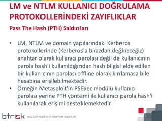 LM ve NTLM KULLANICI DOĞRULAMA
PROTOKOLLERİNDEKİ ZAYIFLIKLAR
Pass The Hash (PTH) Saldırıları
• LM, NTLM ve domain yapılarındaki Kerberos
protokollerinde (Kerberos'a birazdan değineceğiz)
anahtar olarak kullanıcı parolası değil de kullanıcının
parola hash'i kullanıldığından hash bilgisi elde edilen
bir kullanıcının parolası offline olarak kırılamasa bile
hesabına erişilebilmektedir.
• Örneğin Metasploit'in PSExec modülü kullanıcı
parolası yerine PTH yöntemi ile kullanıcı parola hash'i
kullanılarak erişimi desteklemektedir.
 