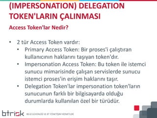 (IMPERSONATION) DELEGATION
TOKEN'LARIN ÇALINMASI
Access Token'lar Nedir?
• 2 tür Access Token vardır:
• Primary Access Token: Bir proses'i çalıştıran
kullanıcının haklarını taşıyan token'dır.
• Impersonation Access Token: Bu token ile istemci
sunucu mimarisinde çalışan servislerde sunucu
istemci proses'in erişim haklarını taşır.
• Delegation Token'lar impersonation token'ların
sunucunun farklı bir bilgisayarda olduğu
durumlarda kullanılan özel bir türüdür.
 