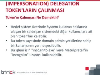 (IMPERSONATION) DELEGATION
TOKEN'LARIN ÇALINMASI
Token'ın Çalınması Ne Demektir?
• Hedef sistem üzerinde System kullanıcı haklarına
ulaşan bir saldırgan sistemdeki diğer kullanıcılara ait
olan token'ları çalabilir.
• Bu token sayesinde domain admin yetkilerine sahip
bir kullanıcının yerine geçilebilir.
• Bu işlem için "incognito.exe" veya Meterpreter'in
"incognito" uzantısı kullanılabilir.
 