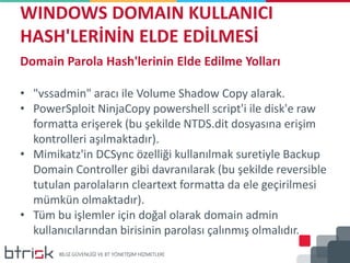 WINDOWS DOMAIN KULLANICI
HASH'LERİNİN ELDE EDİLMESİ
Domain Parola Hash'lerinin Elde Edilme Yolları
• "vssadmin" aracı ile Volume Shadow Copy alarak.
• PowerSploit NinjaCopy powershell script'i ile disk'e raw
formatta erişerek (bu şekilde NTDS.dit dosyasına erişim
kontrolleri aşılmaktadır).
• Mimikatz'in DCSync özelliği kullanılmak suretiyle Backup
Domain Controller gibi davranılarak (bu şekilde reversible
tutulan parolaların cleartext formatta da ele geçirilmesi
mümkün olmaktadır).
• Tüm bu işlemler için doğal olarak domain admin
kullanıcılarından birisinin parolası çalınmış olmalıdır.
 