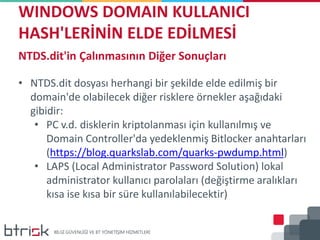 WINDOWS DOMAIN KULLANICI
HASH'LERİNİN ELDE EDİLMESİ
NTDS.dit'in Çalınmasının Diğer Sonuçları
• NTDS.dit dosyası herhangi bir şekilde elde edilmiş bir
domain'de olabilecek diğer risklere örnekler aşağıdaki
gibidir:
• PC v.d. disklerin kriptolanması için kullanılmış ve
Domain Controller'da yedeklenmiş Bitlocker anahtarları
(https://blog.quarkslab.com/quarks-pwdump.html)
• LAPS (Local Administrator Password Solution) lokal
administrator kullanıcı parolaları (değiştirme aralıkları
kısa ise kısa bir süre kullanılabilecektir)
 