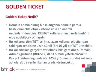 GOLDEN TICKET
Golden Ticket Nedir?
• Domain admin olmuş bir saldırganın domain parola
hash'lerini elde etmek istemesinin en önemli
nedenlerinden birisi KRBTGT kullanıcısının parola hash'ini
elde edebilecek olmasıdır.
• Bu kullanıcı tüm TGT'leri imzalayan kullanıcı olduğundan
saldırgan kendisine uzun süreli (ör: 10 yıl) bir TGT üretebilir.
• Bu kullanıcının gerçekte var olması bile gerekmez, Domain
Admins grubuna (RID-512) dahil olması yeterli olacaktır.
Pek çok sistem log'unda (ör: MSSQL Sunucusunda) kullanıcı
adı olarak da verilen kullanıcı adı görünecektir.
 