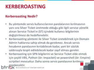 KERBEROASTING
Kerberoasting Nedir?
• Bu yöntemde servis kullanıcılarının parolalarının kırılmasının
yanı sıra Silver Ticket üretmede olduğu gibi ilgili servise yönelik
alınan Service Ticket'ın (ST) içindeki kullanıcı bilgilerinin
değiştirilmesi de hedeflenebilir.
• Kerberoasting yöntemi ile Silver Ticket üretebilmek için Domain
Admin haklarına sahip olmak da gerekmez. Ancak servis
hesabının parolasının kırılabilecek kadar, yani bir sözlük
saldırısıyla tespit edilebilecek kadar zayıf olması gerekir.
• Kerberoasting için SPN bilgilerini ve Service Ticket elde etmek
için çeşitli VBS, Python (ör: Impacket) ve powershell (ör: Empire)
scriptleri mevcuttur. Daha sonra servis parolasının kırılması
gerekecektir.
 