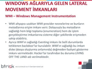 WINDOWS AĞLARIYLA GELEN LATERAL
MOVEMENT İMKANLARI
WMI – Windows Management Instrumentation
• WMI altyapısı uzaktan WMI provider nesnelerine ve bunların
metodlarına erişim imkanı verir. Dolayısıyla bu metodların
sağladığı hem bilgi toplama (enumeration) hem de işlem
gerçekleştirme imkanlarına sisteme diğer şekillerde erişmeden
sahip olabiliriz.
• Ayrıca WMI'ın sağladığı Eventing imkanı ile belli durumlarda
tetiklenen backdoor'lar kurulabilir. WMI'ın sağladığı bu imkan
diske (dosya oluşturma anlamında) değmeden faaliyet gösterme
imkanı vermektedir. Hacker'lar tarafından bu duruma LIVING
OFF THE LAND adı verilmektedir.
 