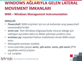 WINDOWS AĞLARIYLA GELEN LATERAL
MOVEMENT İMKANLARI
WMI – Windows Management Instrumentation
ARAÇLAR
• Powershell: WMI erişimleri için en sık kullanılan araç powershell
commandlet'leridir.
• wmic.exe: Tüm Windows bilgisayarlarda mevcut olduğu için
saldırgan açısından daha az dikkat çekmeye yardımcı olur.
• wmiexec.py: Impacket Python modülünün örnek WMI erişim
aracı.
• Metasploit wmiexec modülü.
• Linux üzerinde çalışan wmic, pth-wmic, wmis, pth-wmis (PTH
yapabilen wmis) araçları.
• v.d. scriptler.
 