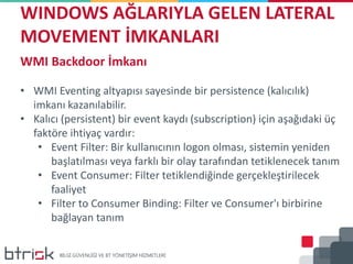 WINDOWS AĞLARIYLA GELEN LATERAL
MOVEMENT İMKANLARI
WMI Backdoor İmkanı
• WMI Eventing altyapısı sayesinde bir persistence (kalıcılık)
imkanı kazanılabilir.
• Kalıcı (persistent) bir event kaydı (subscription) için aşağıdaki üç
faktöre ihtiyaç vardır:
• Event Filter: Bir kullanıcının logon olması, sistemin yeniden
başlatılması veya farklı bir olay tarafından tetiklenecek tanım
• Event Consumer: Filter tetiklendiğinde gerçekleştirilecek
faaliyet
• Filter to Consumer Binding: Filter ve Consumer'ı birbirine
bağlayan tanım
 