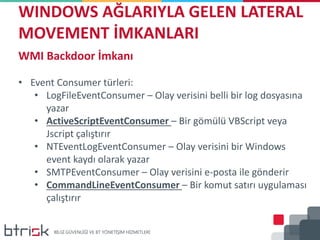 WINDOWS AĞLARIYLA GELEN LATERAL
MOVEMENT İMKANLARI
WMI Backdoor İmkanı
• Event Consumer türleri:
• LogFileEventConsumer – Olay verisini belli bir log dosyasına
yazar
• ActiveScriptEventConsumer – Bir gömülü VBScript veya
Jscript çalıştırır
• NTEventLogEventConsumer – Olay verisini bir Windows
event kaydı olarak yazar
• SMTPEventConsumer – Olay verisini e-posta ile gönderir
• CommandLineEventConsumer – Bir komut satırı uygulaması
çalıştırır
 