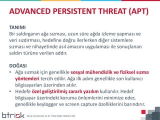 TANIMI
Bir saldırganın ağa sızması, uzun süre ağda izleme yapması ve
veri sızdırması, hedefine doğru ilerlerken diğer sistemlere
sızması ve nihayetinde asıl amacını uygulaması ile sonuçlanan
saldırı türüne verilen addır.
DOĞASI
• Ağa sızmak için genellikle sosyal mühendislik ve fiziksel sızma
yöntemleri tercih edilir. Ağa ilk adım genellikle son kullanıcı
bilgisayarları üzerinden atılır.
• Hedefe özel geliştirilmiş zararlı yazılım kullanılır. Hedef
bilgisayar üzerindeki koruma önlemlerini minimize eder,
genellikle keylogger ve screen capture özelliklerini barındırır.
ADVANCED PERSISTENT THREAT (APT)
 
