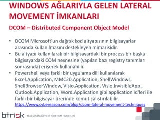 WINDOWS AĞLARIYLA GELEN LATERAL
MOVEMENT İMKANLARI
DCOM – Distributed Component Object Model
• DCOM Microsoft'un dağıtık kod altyapısının bilgisayarlar
arasında kullanılmasını destekleyen mimarisidir.
• Bu altyapı kullanılarak bir bilgisayardaki bir process bir başka
bilgisayardaki COM nesnesine (yapılan bazı registry tanımları
sonrasında) erişerek kullanabilir.
• Powershell veya farklı bir uygulama dili kullanılarak
Excel.Application, MMC20.Application, ShellWindows,
ShellBrowserWindow, Visio.Application, Visio.InvisibleApp ,
Outlook.Application, Word.Application gibi application id'leri ile
farklı bir bilgisayar üzerinde komut çalıştırılabilir.
https://www.cybereason.com/blog/dcom-lateral-movement-techniques
 