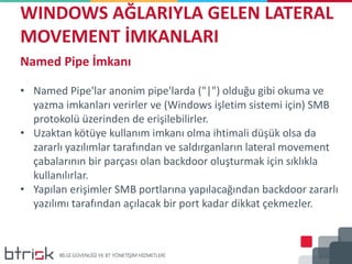 WINDOWS AĞLARIYLA GELEN LATERAL
MOVEMENT İMKANLARI
Named Pipe İmkanı
• Named Pipe'lar anonim pipe'larda ("|") olduğu gibi okuma ve
yazma imkanları verirler ve (Windows işletim sistemi için) SMB
protokolü üzerinden de erişilebilirler.
• Uzaktan kötüye kullanım imkanı olma ihtimali düşük olsa da
zararlı yazılımlar tarafından ve saldırganların lateral movement
çabalarının bir parçası olan backdoor oluşturmak için sıklıkla
kullanılırlar.
• Yapılan erişimler SMB portlarına yapılacağından backdoor zararlı
yazılımı tarafından açılacak bir port kadar dikkat çekmezler.
 